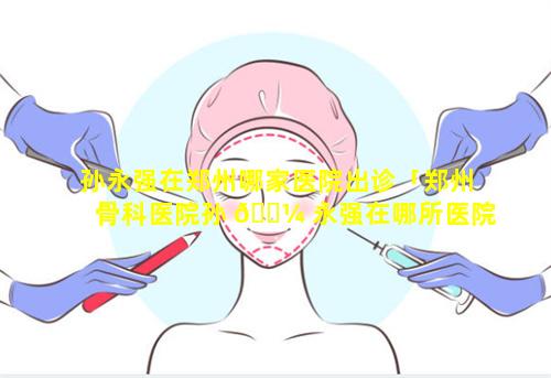 孙永强在郑州哪家医院出诊「郑州骨科医院孙 🌼 永强在哪所医院就诊」